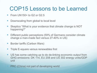 COP15 Lessons to be Learned
 From UN150+ to G2 or G2.5
 Downscaling from global to local level
 Skeptics “What is your evidence that climate change is NOT
   happening?”

 Different public perceptions (59% of Germans consider climate
   change a man-made fact versus 27-40% in US)

 Border tariffs (Carbon Wars)
 Triple E-square versus renewables first
 US has some catching up to do de-linking economic output from
   GHG emissions: DK 114, EU 208 and US 302 energy units/GDP
   unit

 PRC (China) not part of developing world
 