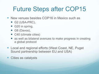 Future Steps after COP15
 New venues besides COP16 in Mexico such as
     G2 (USA-PRC),
     G20 in spring,
     G8 (Davos),
     C40 (climate cities)
     as well as bilateral avenues to make progress in creating
      a global protocol

 Local and regional efforts (West Coast, NE, Puget
  Sound partnership between EU and USA)
 Cities as catalysts
 