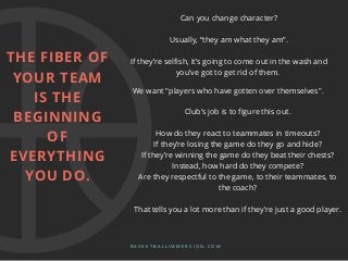 Can you change character?
Usually, “they am what they am”.
If they’re selfish, it’s going to come out in the wash and
you’ve got to get rid of them.
B A S K E T B A L L I M M E R S I O N . C O M
We want "players who have gotten over themselves".
Club’s job is to figure this out.
How do they react to teammates in timeouts?
If they’re losing the game do they go and hide?
If they’re winning the game do they beat their chests?
Instead, how hard do they compete?
Are they respectful to the game, to their teammates, to
the coach?
That tells you a lot more than if they’re just a good player.
THE FIBER OF
YOUR TEAM
IS THE
BEGINNING
OF
EVERYTHING
YOU DO.
 