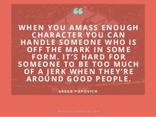 WHEN YOU AMASS ENOUGH
CHARACTER YOU CAN
HANDLE SOMEONE WHO IS
OFF THE MARK IN SOME
FORM. IT’S HARD FOR
SOMEONE TO BE TOO MUCH
OF A JERK WHEN THEY’RE
AROUND GOOD PEOPLE.
B A S K E T B A L L I M M E R S I O N . C O M
G R E G G P O P O V I C H
 
