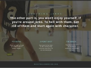 Potential is going to get
you fired; it doesn’t
always happen.
C O A C H I N G J E R K S
The other part is, you won’t enjoy yourself, if
you’re around jerks. To hell with them. Get
rid of them and start again with character.
Pop hates the 3pt shot;
it’s like a lottery. Why
not have a 6pt shot? It’s
not real basketball.
Pop plays his bench a
lot to develop
motivation and freshen
the team.
POTENTIAL 3-POINT SHOT THE BENCH
B A S K E T B A L L I M M E R S I O N . C O M
 