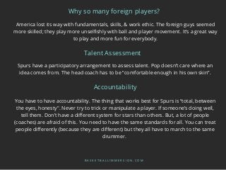America lost its way with fundamentals, skills, & work ethic. The foreign guys seemed
more skilled; they play more unselfishly with ball and player movement. It’s a great way
to play and more fun for everybody.
Why so many foreign players?
B A S K E T B A L L I M M E R S I O N . C O M
Spurs have a participatory arrangement to assess talent. Pop doesn’t care where an
idea comes from. The head coach has to be “comfortable enough in his own skin”.
Talent Assessment
Accountability
You have to have accountability. The thing that works best for Spurs is “total, between
the eyes, honesty". Never try to trick or manipulate a player. If someone’s doing well,
tell them. Don’t have a different system for stars than others. But, a lot of people
(coaches) are afraid of this. You need to have the same standards for all. You can treat
people differently (because they are different) but they all have to march to the same
drummer.
 