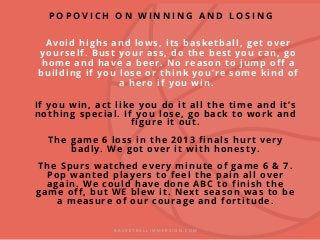 Avoid highs and lows, its basketball, get over
yourself. Bust your ass, do the best you can, go
home and have a beer. No reason to jump off a
building if you lose or think you’re some kind of
a hero if you win.
If you win, act like you do it all the time and it’s
nothing special. If you lose, go back to work and
figure it out.
The game 6 loss in the 2013 finals hurt very
badly. We got over it with honesty.
The Spurs watched every minute of game 6 & 7.
Pop wanted players to feel the pain all over
again. We could have done ABC to finish the
game off, but WE blew it. Next season was to be
a measure of our courage and fortitude.
B A S K E T B A L L I M M E R S I O N . C O M
P O P O V I C H O N W I N N I N G A N D L O S I N G
 
