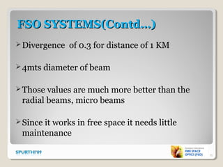 FSO SYSTEMS(Contd…)FSO SYSTEMS(Contd…)
Divergence of 0.3 for distance of 1 KM
4mts diameter of beam
Those values are much more better than the
radial beams, micro beams
Since it works in free space it needs little
maintenance
15
 