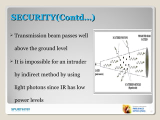 SECURITY(Contd…)SECURITY(Contd…)
 Transmission beam passes well
above the ground level
 It is impossible for an intruder
by indirect method by using
light photons since IR has low
power levels
17
 