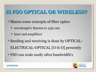 IS FSO OPTICAL OR WIRELESS?IS FSO OPTICAL OR WIRELESS?
Shares some concepts of fiber optics
 wavelength’s 850nm to 1550 nm
 laser and amplifiers
Sending and receiving is done by OPTICAL-
ELECTRICAL-OPTICAL [O-E-O] presently
FSO can scale easily ultra bandwidth’s
6
 