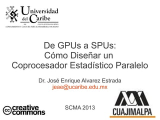 De GPUs a SPUs:
Cómo Diseñar un
Coprocesador Estadístico Paralelo
Dr. José Enrique Alvarez Estrada
jeae@ucaribe.edu.mx
SCMA 2013
 