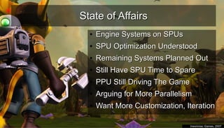 State of AffairsState of Affairs
●
Engine Systems on SPUsEngine Systems on SPUs
●
SPU Optimization UnderstoodSPU Optimization Understood
●
Remaining Systems Planned OutRemaining Systems Planned Out
●
Still Have SPU Time to SpareStill Have SPU Time to Spare
●
PPU Still Driving The GamePPU Still Driving The Game
●
Arguing for More ParallelismArguing for More Parallelism
●
Want More Customization, IterationWant More Customization, Iteration
●
Insomniac Games, 2007Insomniac Games, 2007
 