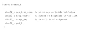 struct config_t
{
uint32_t max_frag_size; // so we can do double buffering
uint32_t frag_count; // number of fragments in the list
uint32_t frags_ea; // EA of list of fragments
uint32_t pad_0;
};
 