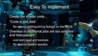 Easy To ImplementEasy To Implement
●
Create the shader code...Create the shader code...
●
““Code is just data”Code is just data”
– No special distinquishing feature on the SPUsNo special distinquishing feature on the SPUs
●
Overlays or additional jobs are too complexOverlays or additional jobs are too complex
and heavyweight.and heavyweight.
– Just want load and execute.Just want load and execute.
– No special system needed.No special system needed.
●
 