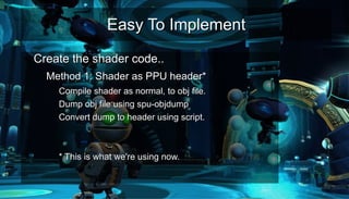 Easy To ImplementEasy To Implement
●
Create the shader code..Create the shader code..
– Method 1: Shader as PPU header*Method 1: Shader as PPU header*
●
Compile shader as normal, to obj file.Compile shader as normal, to obj file.
●
Dump obj file using spu-objdumpDump obj file using spu-objdump
●
Convert dump to header using script.Convert dump to header using script.
* This is what we're using now.* This is what we're using now.
 