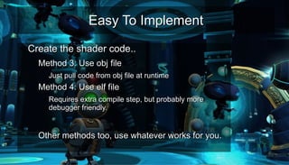 Easy To ImplementEasy To Implement
●
Create the shader code..Create the shader code..
– Method 3: Use obj fileMethod 3: Use obj file
●
Just pull code from obj file at runtimeJust pull code from obj file at runtime
– Method 4: Use elf fileMethod 4: Use elf file
●
Requires extra compile step, but probably moreRequires extra compile step, but probably more
debugger friendly.debugger friendly.
– Other methods too, use whatever works for you.Other methods too, use whatever works for you.
 