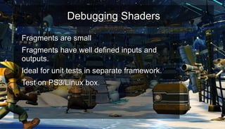Debugging ShadersDebugging Shaders
●
Fragments are smallFragments are small
●
Fragments have well defined inputs andFragments have well defined inputs and
outputs.outputs.
●
Ideal for unit tests in separate framework.Ideal for unit tests in separate framework.
●
Test on PS3/Linux box.Test on PS3/Linux box.
●
●
 
