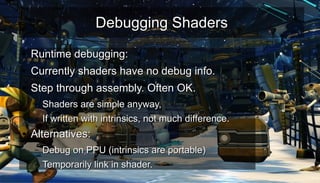 Debugging ShadersDebugging Shaders
●
Runtime debugging:Runtime debugging:
●
Currently shaders have no debug info.Currently shaders have no debug info.
●
Step through assembly. Often OK.Step through assembly. Often OK.
– Shaders are simple anyway,Shaders are simple anyway,
– If written with intrinsics, not much difference.If written with intrinsics, not much difference.
●
Alternatives:Alternatives:
– Debug on PPU (intrinsics are portable)Debug on PPU (intrinsics are portable)
– Temporarily link in shader.Temporarily link in shader.
 