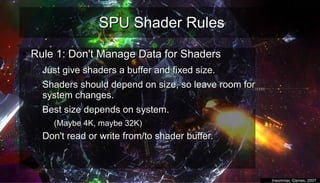 SPU Shader RulesSPU Shader Rules
●
Rule 1: Don't Manage Data for ShadersRule 1: Don't Manage Data for Shaders
– Just give shaders a buffer and fixed size.Just give shaders a buffer and fixed size.
– Shaders should depend on size, so leave room forShaders should depend on size, so leave room for
system changes.system changes.
– Best size depends on system.Best size depends on system.
●
(Maybe 4K, maybe 32K)(Maybe 4K, maybe 32K)
– Don't read or write from/to shader buffer.Don't read or write from/to shader buffer.
●
Insomniac Games, 2007Insomniac Games, 2007
 