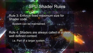 SPU Shader RulesSPU Shader Rules
●
Rule 3: Enforce fixed maximum size forRule 3: Enforce fixed maximum size for
Shader code.Shader code.
– System can be maintained.System can be maintained.
–
●
Rule 4: Shaders are always called in a clear,Rule 4: Shaders are always called in a clear,
well defined context.well defined context.
– i.e. Part of a larger system.i.e. Part of a larger system.
–
●
Insomniac Games, 2007Insomniac Games, 2007
 