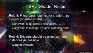SPU Shader RulesSPU Shader Rules
●
Rule 5: Fixed parameter list for shaders, per-Rule 5: Fixed parameter list for shaders, per-
system (or sub-system)system (or sub-system)
– Don't want to re-compile all shaders.Don't want to re-compile all shaders.
– Don't want to manage dynamic parameter lists.Don't want to manage dynamic parameter lists.
–
●
Rule 6: Shaders should be given as manyRule 6: Shaders should be given as many
instances as possible.instances as possible.
– More optimizable.More optimizable.
–
●
Insomniac Games, 2007Insomniac Games, 2007
 