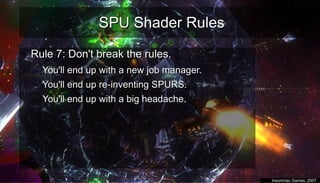 SPU Shader RulesSPU Shader Rules
●
Rule 7: Don't break the rules.Rule 7: Don't break the rules.
– You'll end up with a new job manager.You'll end up with a new job manager.
– You'll end up re-inventing SPURS.You'll end up re-inventing SPURS.
– You'll end up with a big headache.You'll end up with a big headache.
–
●
Insomniac Games, 2007Insomniac Games, 2007
 