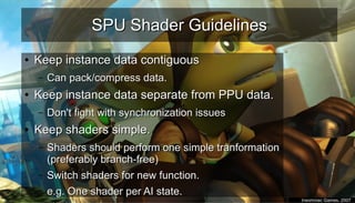 SPU Shader GuidelinesSPU Shader Guidelines
●
Keep instance data contiguousKeep instance data contiguous
– Can pack/compress data.Can pack/compress data.
●
Keep instance data separate from PPU data.Keep instance data separate from PPU data.
– Don't fight with synchronization issuesDon't fight with synchronization issues
●
Keep shaders simple.Keep shaders simple.
– Shaders should perform one simple tranformationShaders should perform one simple tranformation
(preferably branch-free)(preferably branch-free)
– Switch shaders for new function.Switch shaders for new function.
– e.g. One shader per AI state.e.g. One shader per AI state.
●
Insomniac Games, 2007Insomniac Games, 2007
 
