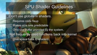 SPU Shader GuidelinesSPU Shader Guidelines
●
Don't use globals in shaders.Don't use globals in shaders.
– Requires code fixupRequires code fixup
– Makes size less predictableMakes size less predictable
– Only use buffer provided by the system.Only use buffer provided by the system.
●
Roll frequently used functions back into kernelRoll frequently used functions back into kernel
– Give space back to shaders.Give space back to shaders.
●
●
Insomniac Games, 2007Insomniac Games, 2007
 