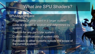 What are SPU Shaders?What are SPU Shaders?
●
SPU Shaders are:SPU Shaders are:
– Fragments of code used in a larger systemFragments of code used in a larger system
– Code is injected at location pre-determined byCode is injected at location pre-determined by
system.system.
– Custom for any particular system.Custom for any particular system.
– Custom modifications of system data.Custom modifications of system data.
– Feedback to other systems outside the scope ofFeedback to other systems outside the scope of
the current system.the current system.
●
 