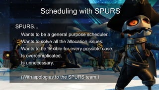 Scheduling with SPURSScheduling with SPURS
●
SPURS...SPURS...
– Wants to be a general purpose scheduler.Wants to be a general purpose scheduler.
– Wants to solve all the allocation issues.Wants to solve all the allocation issues.
– Wants to be flexible for every possible case.Wants to be flexible for every possible case.
– Is overcomplicated.Is overcomplicated.
– Is unnecessary.Is unnecessary.
–
– (With apologies to the SPURS team.)(With apologies to the SPURS team.)
 