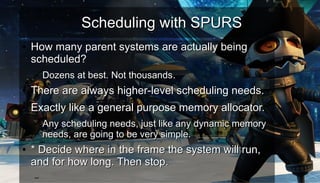 Scheduling with SPURSScheduling with SPURS
●
How many parent systems are actually beingHow many parent systems are actually being
scheduled?scheduled?
– Dozens at best. Not thousands.Dozens at best. Not thousands.
●
There are always higher-level scheduling needs.There are always higher-level scheduling needs.
●
Exactly like a general purpose memory allocator.Exactly like a general purpose memory allocator.
– Any scheduling needs, just like any dynamic memoryAny scheduling needs, just like any dynamic memory
needs, are going to be very simple.needs, are going to be very simple.
●
* Decide where in the frame the system will run,* Decide where in the frame the system will run,
and for how long. Then stop.and for how long. Then stop.
–
 
