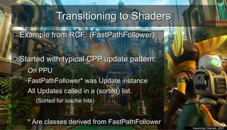Transitioning to ShadersTransitioning to Shaders
●
Example from RCF: (FastPathFollower)Example from RCF: (FastPathFollower)
●
●
Started with typical CPP update pattern:Started with typical CPP update pattern:
– On PPUOn PPU
– FastPathFollower* was Update instanceFastPathFollower* was Update instance
– All Updates called in a (sorted) list.All Updates called in a (sorted) list.
●
(Sorted for icache hits)(Sorted for icache hits)
●
– * Are classes derived from FastPathFollower* Are classes derived from FastPathFollower
●
Insomniac Games, 2007Insomniac Games, 2007
 