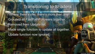 Transitioning to ShadersTransitioning to Shaders
●
““Where there's one, there's more than one”Where there's one, there's more than one”
●
Grouped all FastPathFollowers together.Grouped all FastPathFollowers together.
●
Removed from Update list.Removed from Update list.
●
Made single function to update all together.Made single function to update all together.
●
Update function now ignored.Update function now ignored.
●
●
Insomniac Games, 2007Insomniac Games, 2007
 