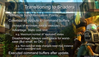 Transitioning to ShadersTransitioning to Shaders
●
““Minimize Synchronization Points”Minimize Synchronization Points”
●
Collected all outputs to command buffersCollected all outputs to command buffers
– (Arrays of minimum data to execute)(Arrays of minimum data to execute)
– Advantage: Static cost limitAdvantage: Static cost limit
●
e.g. Maximum number of “exploded” statese.g. Maximum number of “exploded” states
– Disadvantage: Always used space for worst-Disadvantage: Always used space for worst-
case (But small, so OK)case (But small, so OK)
●
e.g. Non-optional state changes need max instancee.g. Non-optional state changes need max instance
count x command size.count x command size.
●
Executed command buffers after update.Executed command buffers after update.
●
Insomniac Games, 2007Insomniac Games, 2007
 
