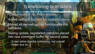 Transitioning to ShadersTransitioning to Shaders
●
““Customization” i.e. Proto-ShaderCustomization” i.e. Proto-Shader
●
Added callback function for customizationsAdded callback function for customizations
●
Moved all derived update functionality intoMoved all derived update functionality into
callbacks.callbacks.
●
During update, registered callbacks placedDuring update, registered callbacks placed
into new command buffer for second pass.into new command buffer for second pass.
– (Lose some dcache coherency, but overall(Lose some dcache coherency, but overall
better due to...)better due to...)
●
Insomniac Games, 2007Insomniac Games, 2007
 