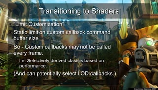 Transitioning to ShadersTransitioning to Shaders
●
““Limit Customization”Limit Customization”
●
Static limit on custom callback commandStatic limit on custom callback command
buffer size.buffer size.
●
So - Custom callbacks may not be calledSo - Custom callbacks may not be called
every frame.every frame.
– i.e. Selectively derived classes based oni.e. Selectively derived classes based on
performance.performance.
●
(And can potentially select LOD callbacks.)(And can potentially select LOD callbacks.)
●
●
Insomniac Games, 2007Insomniac Games, 2007
 