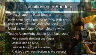 Transitioning to ShadersTransitioning to Shaders
●
““Proto-Shader to Real Shader”Proto-Shader to Real Shader”
●
Now have async update on PPU with proto-Now have async update on PPU with proto-
shader (w/ minimal code changes)shader (w/ minimal code changes)
●
Used as template for complete re-write:Used as template for complete re-write:
●
Today: AsyncMobyUpdate (Joe Valenzula)Today: AsyncMobyUpdate (Joe Valenzula)
– More generic (Not just one class)More generic (Not just one class)
– Update loop on SPUUpdate loop on SPU
– Lessons from Physics shadersLessons from Physics shaders
– And Joe's own contributions to the conceptAnd Joe's own contributions to the concept
●
Insomniac Games, 2007Insomniac Games, 2007
 