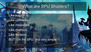 What are SPU Shaders?What are SPU Shaders?
●
Like scripts...Like scripts...
●
Like callbacks...Like callbacks...
●
Like messages...Like messages...
●
Like overlays...Like overlays...
●
Like iterators...Like iterators...
●
BUT! On the SPU, and very simple.BUT! On the SPU, and very simple.
 