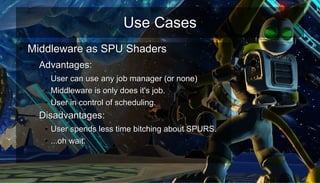 Use CasesUse Cases
●
Middleware as SPU ShadersMiddleware as SPU Shaders
– Advantages:Advantages:
●
User can use any job manager (or none)User can use any job manager (or none)
●
Middleware is only does it's job.Middleware is only does it's job.
●
User in control of scheduling.User in control of scheduling.
– Disadvantages:Disadvantages:
●
User spends less time bitching about SPURS.User spends less time bitching about SPURS.
●
...oh wait....oh wait.
 