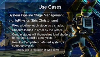 Use CasesUse Cases
●
System Pipeline Stage ManagementSystem Pipeline Stage Management
●
e.g. IgPhysics (Eric Christensen)e.g. IgPhysics (Eric Christensen)
– Fixed pipeline, each stage as a shader.Fixed pipeline, each stage as a shader.
– Shaders loaded in order by the kernel.Shaders loaded in order by the kernel.
– Certain stages will themselves load shadersCertain stages will themselves load shaders
to manage specific data types.to manage specific data types.
– Result – Completely deferred system, 2xResult – Completely deferred system, 2x
speedup overall.speedup overall.
●
(Mostly due to reduction of sync points)(Mostly due to reduction of sync points)
 