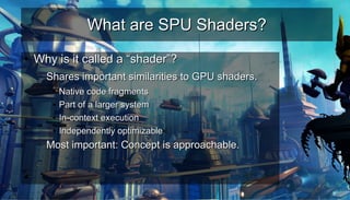 What are SPU Shaders?What are SPU Shaders?
●
Why is it called a “shader”?Why is it called a “shader”?
– Shares important similarities to GPU shaders.Shares important similarities to GPU shaders.
●
Native code fragmentsNative code fragments
●
Part of a larger systemPart of a larger system
●
In-context executionIn-context execution
●
Independently optimizableIndependently optimizable
– Most important: Concept is approachable.Most important: Concept is approachable.
–
●
 