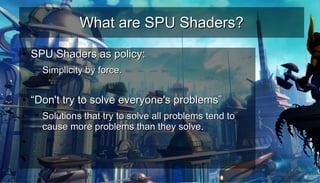 What are SPU Shaders?What are SPU Shaders?
●
SPU Shaders as policy:SPU Shaders as policy:
– Simplicity by force.Simplicity by force.
–
●
““Don't try to solve everyone's problems”Don't try to solve everyone's problems”
– Solutions that try to solve all problems tend toSolutions that try to solve all problems tend to
cause more problems than they solve.cause more problems than they solve.
●
●
 