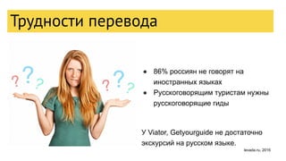 ● 86% россиян не говорят на
иностранных языках
● Русскоговорящим туристам нужны
русскоговорящие гиды
У Viator, Getyourguide не достаточно
экскурсий на русском языке.
Трудности перевода
levada.ru, 2016
 