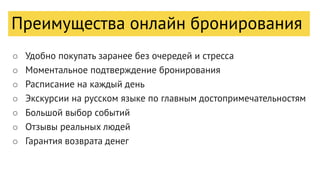Преимущества онлайн бронирования
○ Удобно покупать заранее без очередей и стресса
○ Моментальное подтверждение бронирования
○ Расписание на каждый день
○ Экскурсии на русском языке по главным достопримечательностям
○ Большой выбор событий
○ Отзывы реальных людей
○ Гарантия возврата денег
 