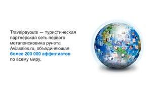 Travelpayouts — туристическая
партнерская сеть первого
метапоисковика рунета
Aviasales.ru, объединяющая
более 200 000 аффилиатов
по всему миру.
 