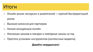 Итоги
○ Онлайн рынок экскурсии и развлечений — горячий быстрорастущий
рынок
○ Высокая комиссия для партнеров
○ Низкая конкуренция онлайн
○ Несколько заказов в поездке и повторные заказы за год
○ Простота установки инструментов (контекстные виджеты)
Давайте сотрудничать!
Итоги
 