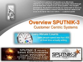 © SPUTNIK-3 Customer Centric Systems Confidential
Overview SPUTNIK-3
Customer Centric Systems
“The LeaFormix platform will enable us to effectively
implement our marketing campaigns and better follow through
to maximize their impact on our sales pipeline. The insights
provided by the platform will enable our sales team to focus on
the right opportunities, connect with the decision makers and
close deals faster than ever before.“ – customer quote
 