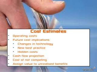 © SPUTNIK-3 Customer Centric Systems Confidential
Cost Estimates
• Operating costs
• Future cost implications
• Changes in technology
• New best practice
• Hidden costs
• Cash flow projection
• Cost of not competing
• Assign value to unrealised benefits
 