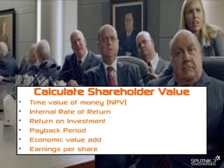 © SPUTNIK-3 Customer Centric Systems Confidential
Calculate Shareholder Value
• Time value of money (NPV)
• Internal Rate of Return
• Return on Investment
• Payback Period
• Economic value add
• Earnings per share
 