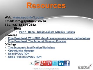 © SPUTNIK-3 Customer Centric Systems Confidential
Resources
Web: www.sputnik-3.co.za
Email: info@sputnik-3.co.za
TEL: +27 12 661 2142
Blog
• Part 1: Bono - Great Leaders Achieve Results
Download
• Free Download: Why SMB should use a proven sales methodology
• Free Download: The Account Planning Process
Offerings
• The Economic Justification Workshop
• Opportunity Manager
• Deal EVOLUTION
• Sales Process EVOLUTION
 