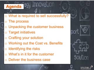 © SPUTNIK-3 Customer Centric Systems Confidential
Agenda
o What is required to sell successfully?
o The process
o Unpacking the customer business
o Target initiatives
o Crafting your solution
o Working out the Cost vs. Benefits
o Identifying the risks
o What’s in it for the customer
o Deliver the business case
 