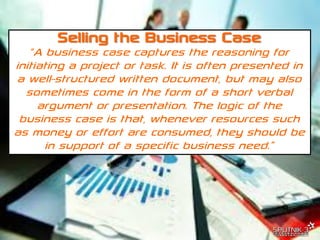 © SPUTNIK-3 Customer Centric Systems Confidential
Selling the Business Case
“A business case captures the reasoning for
initiating a project or task. It is often presented in
a well-structured written document, but may also
sometimes come in the form of a short verbal
argument or presentation. The logic of the
business case is that, whenever resources such
as money or effort are consumed, they should be
in support of a specific business need.”
 