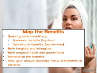 © SPUTNIK-3 Customer Centric Systems Confidential
Map the Benefits
• Quantify each benefit e.g.
• Business benefits (top-line)
• Operational benefits (bottom-line)
• Both tangible and intangible
• Both unquantifiable and quantifiable
• Monetarise the benefits
• Map your Unique Business Value statements to
benefits
 