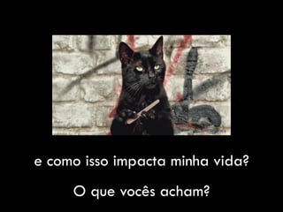 e como isso impacta minha vida?
O que vocês acham?
 